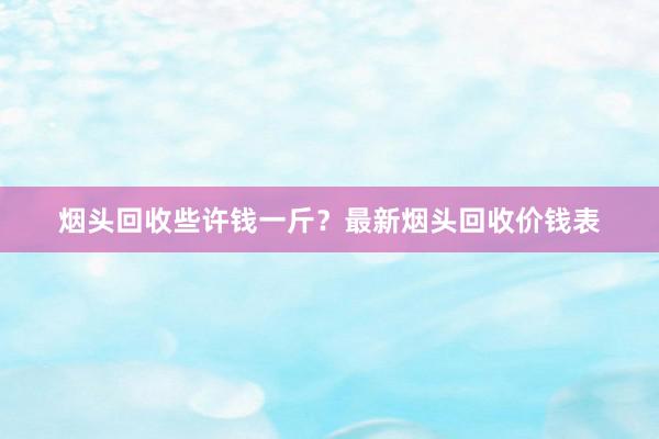 烟头回收些许钱一斤？最新烟头回收价钱表