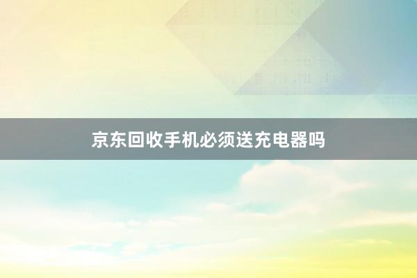 京东回收手机必须送充电器吗
