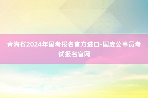 青海省2024年国考报名官方进口-国度公事员考试报名官网